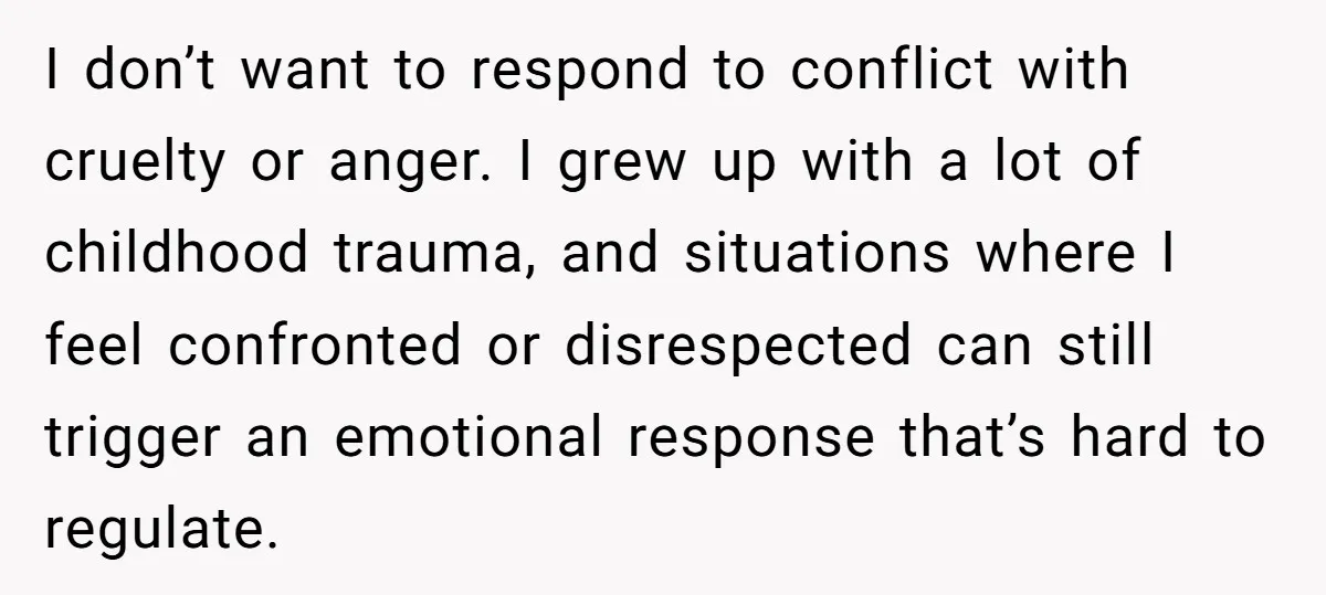 I don’t want to respond to conflict with cruelty or anger. I grew up with a lot of childhood trauma, and situations where I feel confronted or disrespected can still...