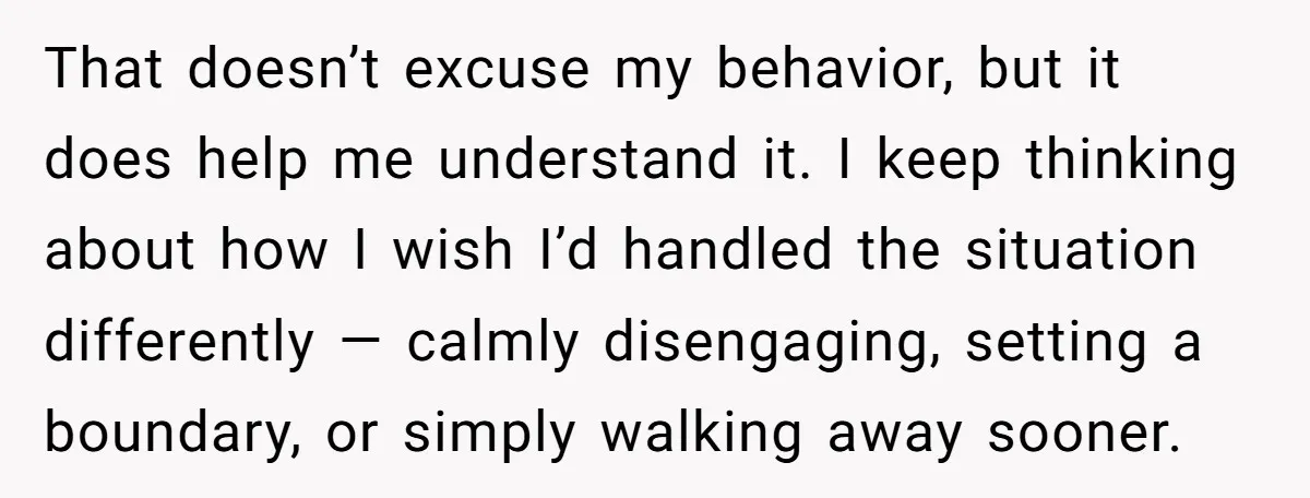 That doesn’t excuse my behavior, but it does help me understand it. I keep thinking about how I wish I’d handled the situation differently — calmly disengaging, setting a boundary,...