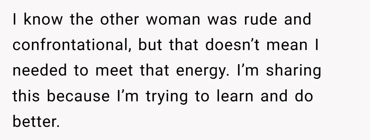 I know the other woman was rude and confrontational, but that doesn’t mean I needed to meet that energy. I’m sharing this because I’m trying to learn and do better.