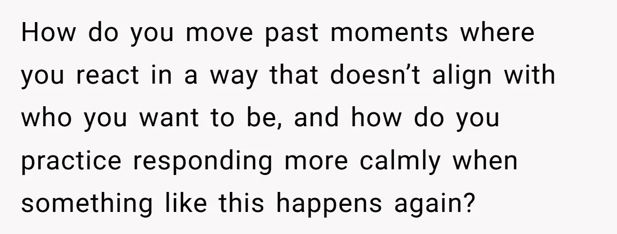 How do you move past moments where you react in a way that doesn’t align with who you want to be, and how do you practice responding more calmly when...