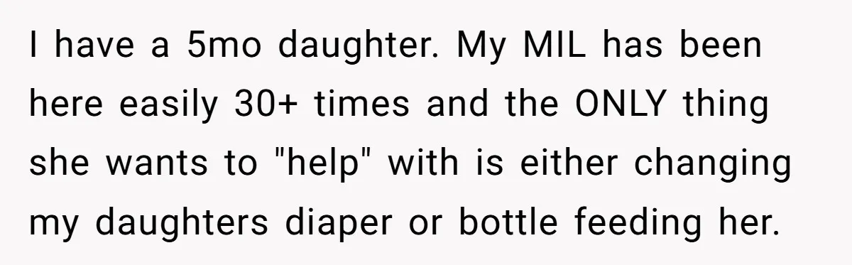 I have a 5mo daughter. My MIL has been here easily 30+ times and the ONLY thing she wants to "help" with is either changing my daughters diaper or bottle...