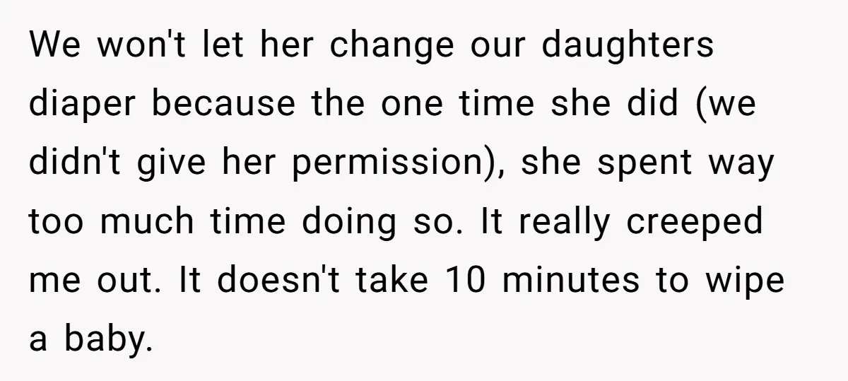 We won't let her change our daughters diaper because the one time she did (we didn't give her permission), she spent way too much time doing so. It really creeped...