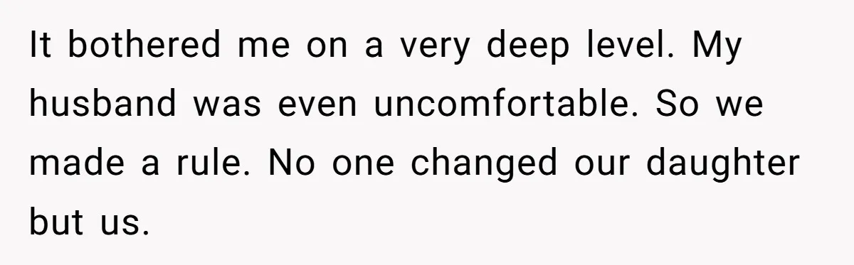 It bothered me on a very deep level. My husband was even uncomfortable. So we made a rule. No one changed our daughter but us.