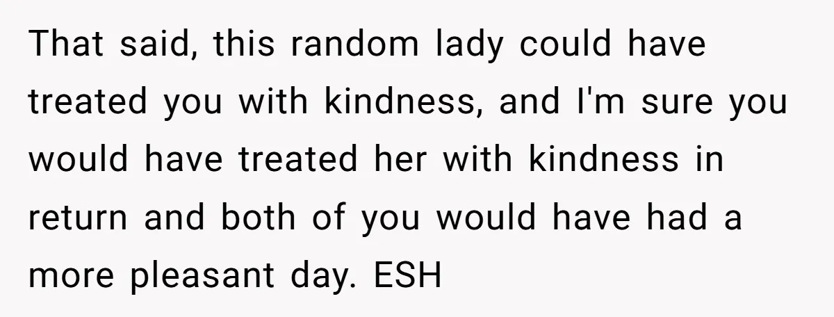That said, this random lady could have treated you with kindness, and I'm sure you would have treated her with kindness in return and both of you would have had...