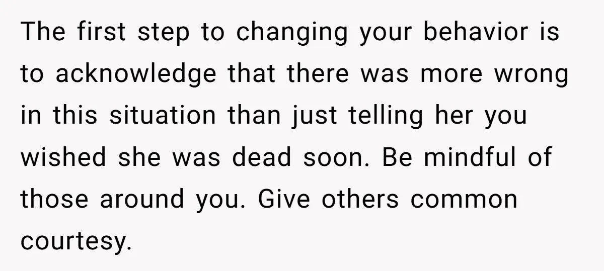 The first step to changing your behavior is to acknowledge that there was more wrong in this situation than just telling her you wished she was dead soon. Be mindful...
