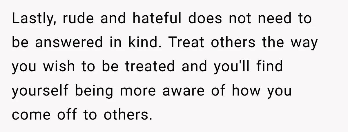Lastly, rude and hateful does not need to be answered in kind. Treat others the way you wish to be treated and you'll find yourself being more aware of how...