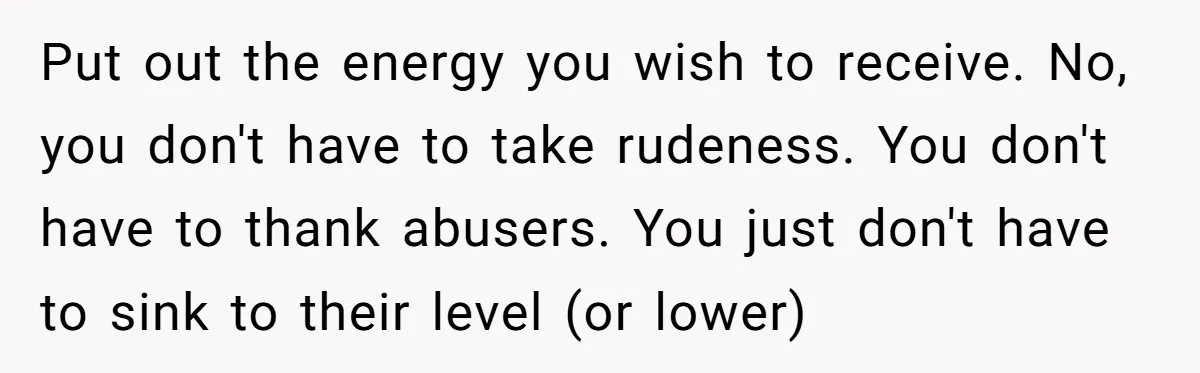 Put out the energy you wish to receive. No, you don't have to take rudeness. You don't have to thank abusers. You just don't have to sink to their level...