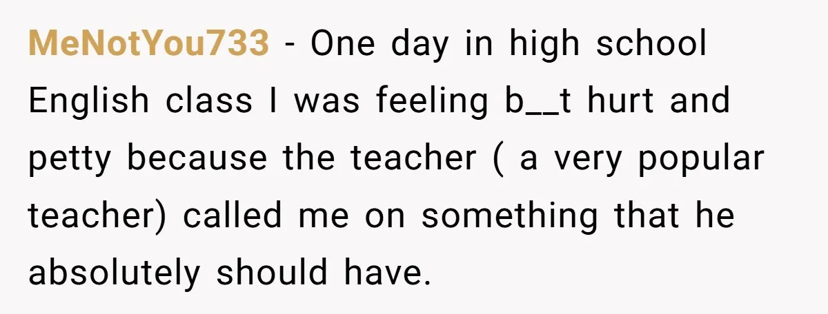 MeNotYou733 − One day in high school English class I was feeling b__t hurt and petty because the teacher ( a very popular teacher) called me on something that he...