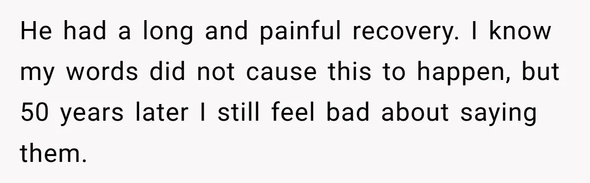 He had a long and painful recovery. I know my words did not cause this to happen, but 50 years later I still feel bad about saying them.