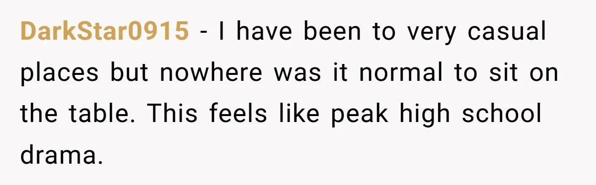 DarkStar0915 − I have been to very casual places but nowhere was it normal to sit on the table. This feels like peak high school drama.