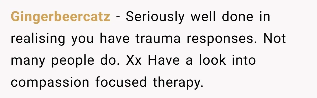 Gingerbeercatz − Seriously well done in realising you have trauma responses. Not many people do. Xx Have a look into compassion focused therapy.