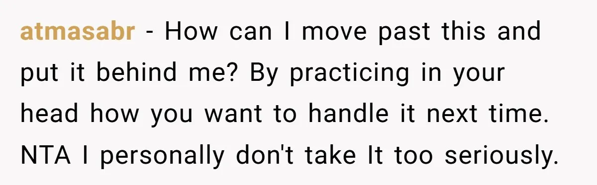 atmasabr − How can I move past this and put it behind me? By practicing in your head how you want to handle it next time. NTA I personally don't...