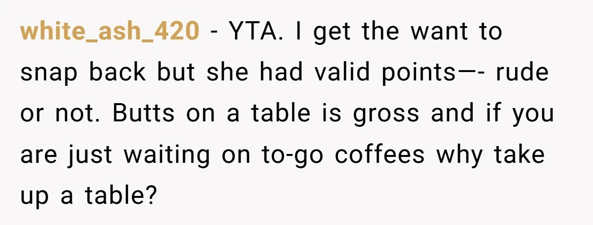 white_ash_420 − YTA. I get the want to snap back but she had valid points—- rude or not. Butts on a table is gross and if you are just waiting...
