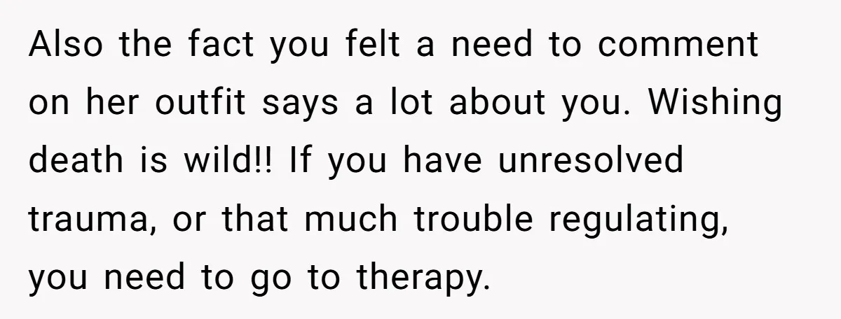 Also the fact you felt a need to comment on her outfit says a lot about you. Wishing death is wild!! If you have unresolved trauma, or that much trouble...