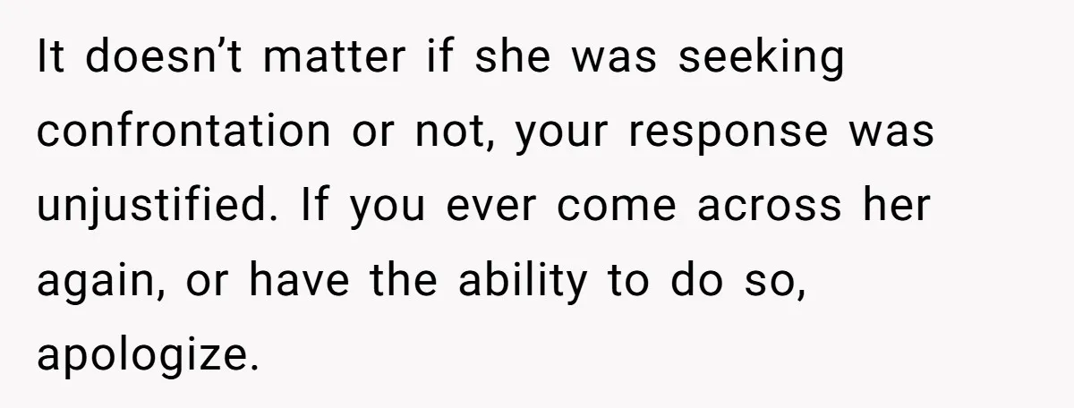 It doesn’t matter if she was seeking confrontation or not, your response was unjustified. If you ever come across her again, or have the ability to do so, apologize.