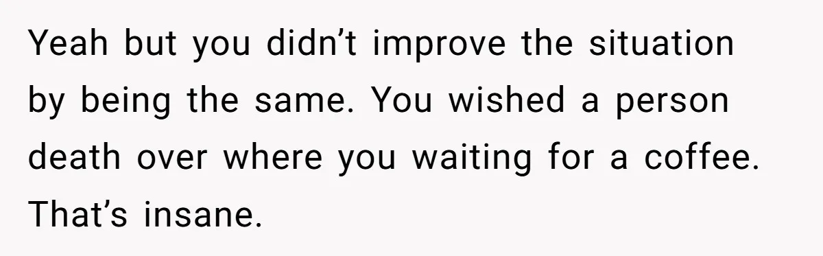 Yeah but you didn’t improve the situation by being the same. You wished a person death over where you waiting for a coffee. That’s insane.