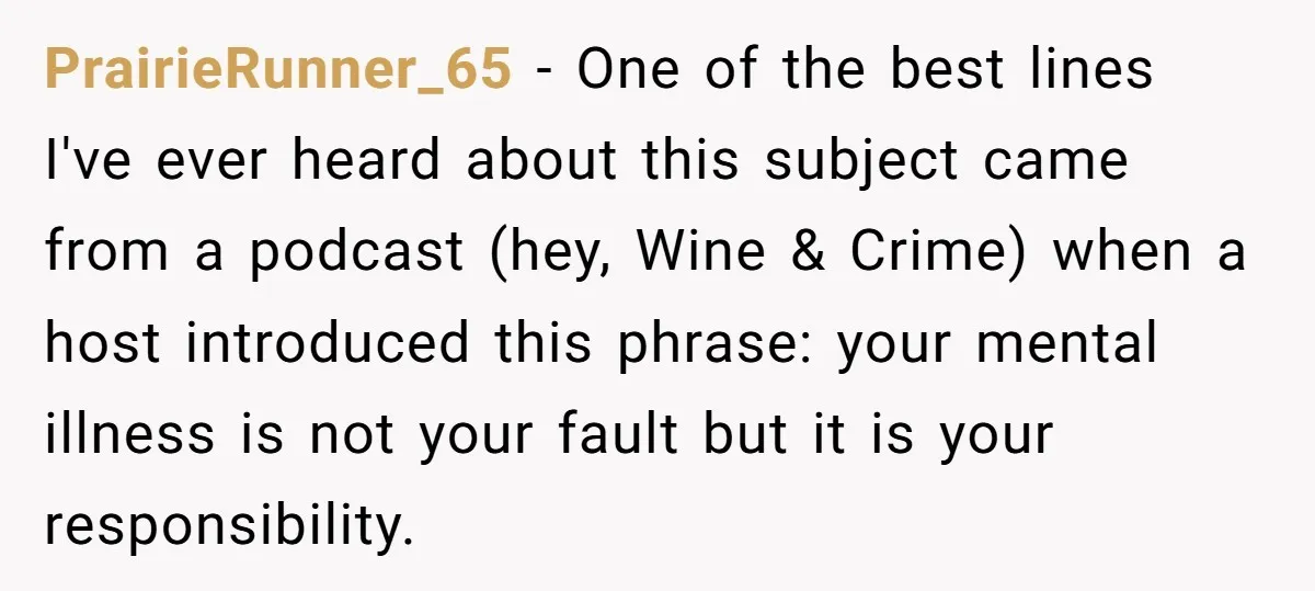 PrairieRunner_65 − One of the best lines I've ever heard about this subject came from a podcast (hey, Wine & Crime) when a host introduced this phrase: your mental illness...