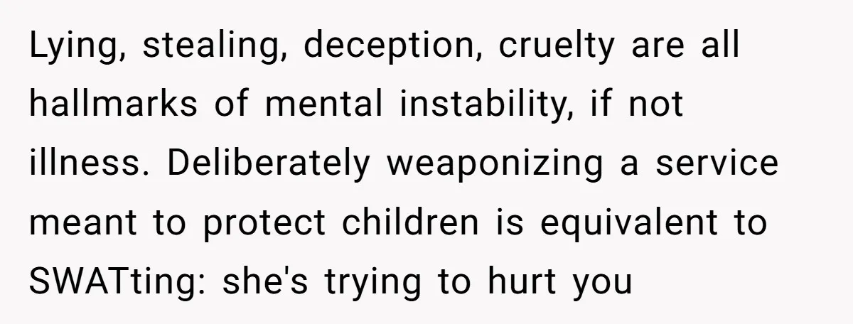 Lying, stealing, deception, cruelty are all hallmarks of mental instability, if not illness. Deliberately weaponizing a service meant to protect children is equivalent to SWATting: she's trying to hurt you