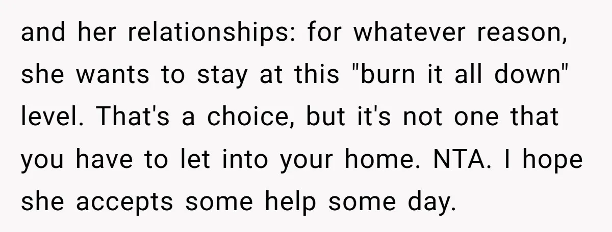 and her relationships: for whatever reason, she wants to stay at this "burn it all down" level. That's a choice, but it's not one that you have to let into...
