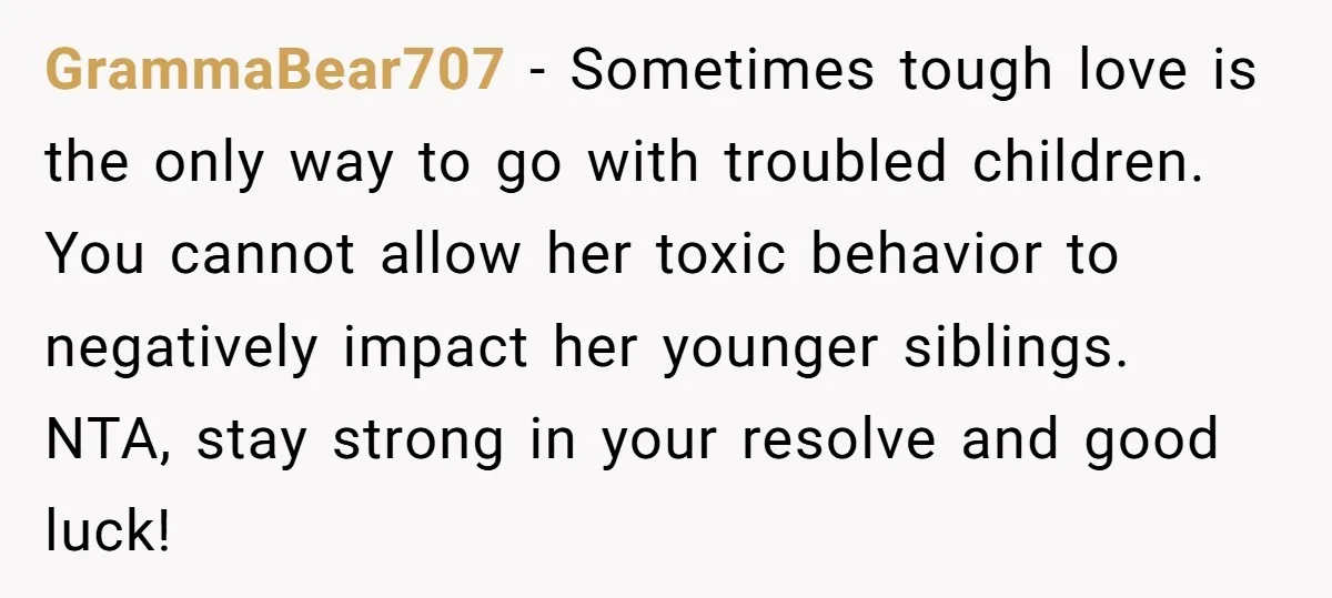 GrammaBear707 − Sometimes tough love is the only way to go with troubled children. You cannot allow her toxic behavior to negatively impact her younger siblings. NTA, stay strong in...