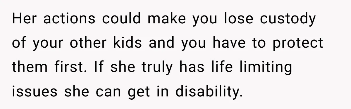 Her actions could make you lose custody of your other kids and you have to protect them first. If she truly has life limiting issues she can get in disability.