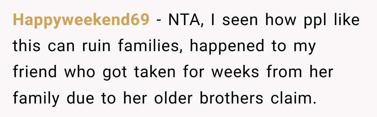 Happyweekend69 − NTA, I seen how ppl like this can ruin families, happened to my friend who got taken for weeks from her family due to her older brothers claim.