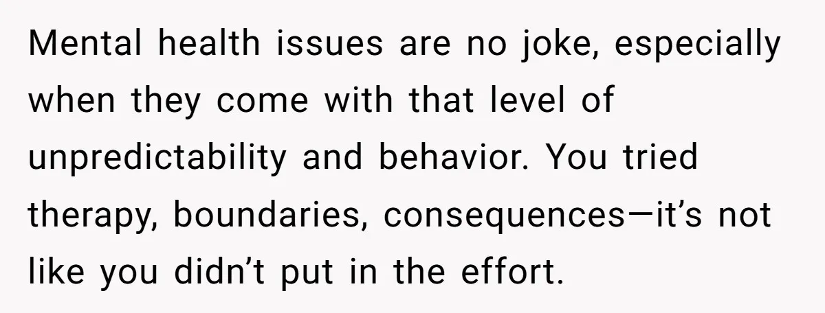 Mental health issues are no joke, especially when they come with that level of unpredictability and behavior. You tried therapy, boundaries, consequences—it’s not like you didn’t put in the effort.