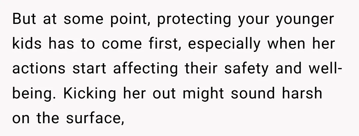 But at some point, protecting your younger kids has to come first, especially when her actions start affecting their safety and well-being. Kicking her out might sound harsh on the...