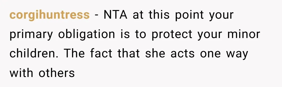 corgihuntress − NTA at this point your primary obligation is to protect your minor children. The fact that she acts one way with others