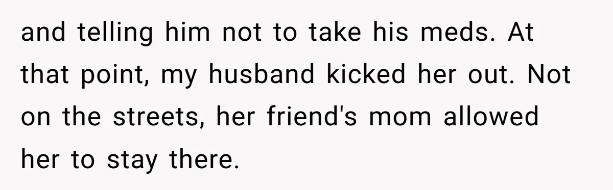 and telling him not to take his meds. At that point, my husband kicked her out. Not on the streets, her friend's mom allowed her to stay there.