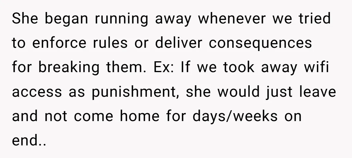 She began running away whenever we tried to enforce rules or deliver consequences for breaking them. Ex: If we took away wifi access as punishment, she would just leave and...