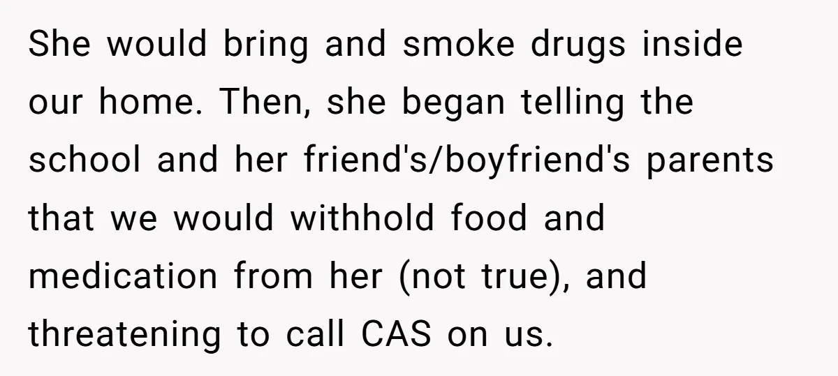 She would bring and smoke drugs inside our home. Then, she began telling the school and her friend's/boyfriend's parents that we would withhold food and medication from her (not true),...