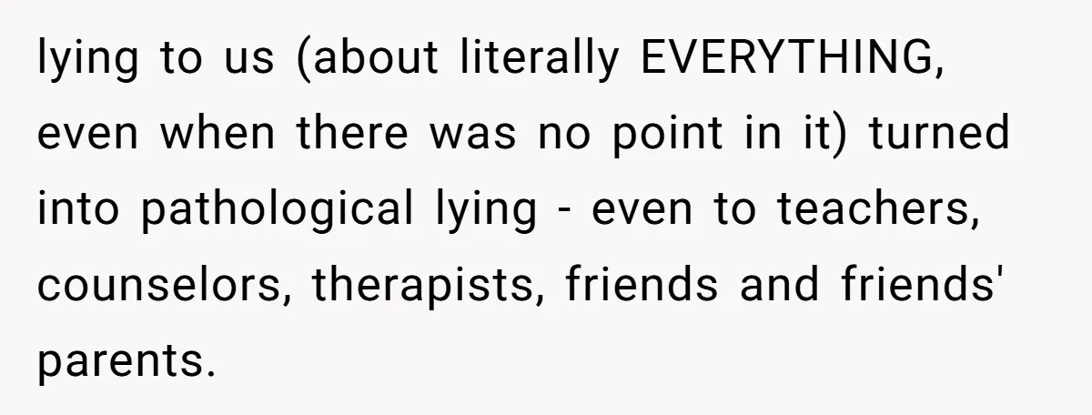 lying to us (about literally EVERYTHING, even when there was no point in it) turned into pathological lying - even to teachers, counselors, therapists, friends and friends' parents.