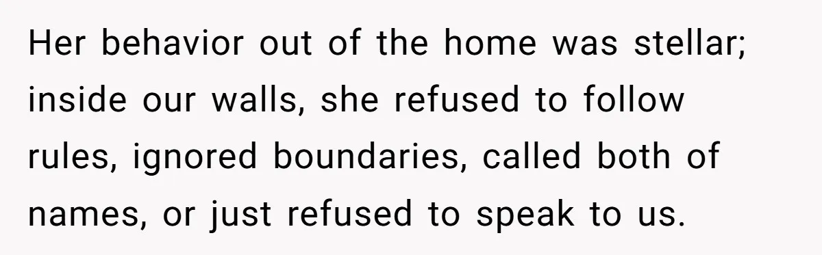 Her behavior out of the home was stellar; inside our walls, she refused to follow rules, ignored boundaries, called both of names, or just refused to speak to us.