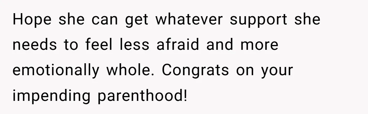 Hope she can get whatever support she needs to feel less afraid and more emotionally whole. Congrats on your impending parenthood!