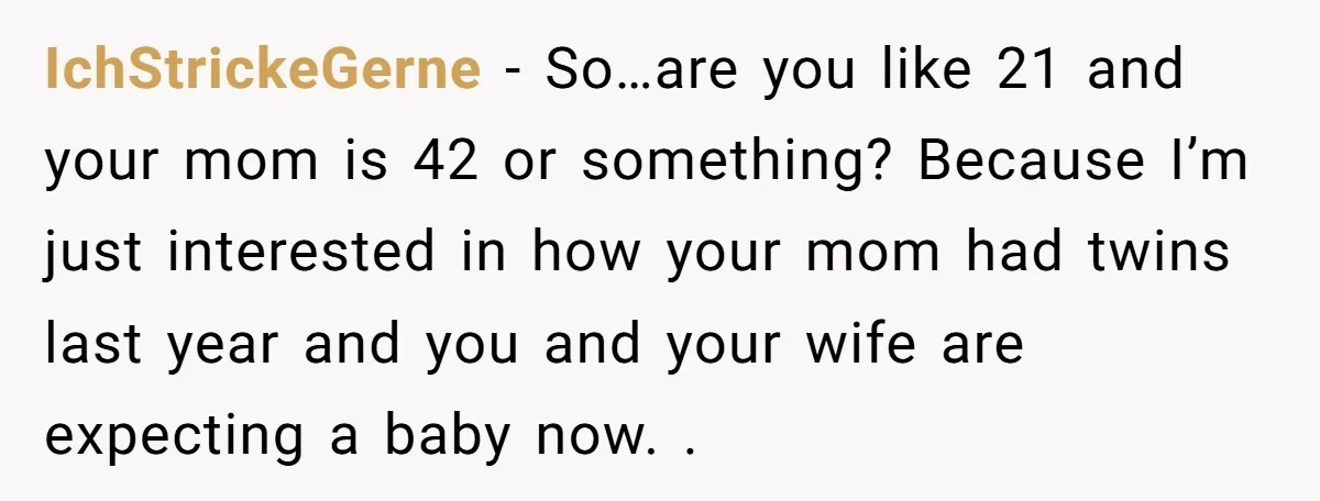 IchStrickeGerne − So…are you like 21 and your mom is 42 or something? Because I’m just interested in how your mom had twins last year and you and your wife...