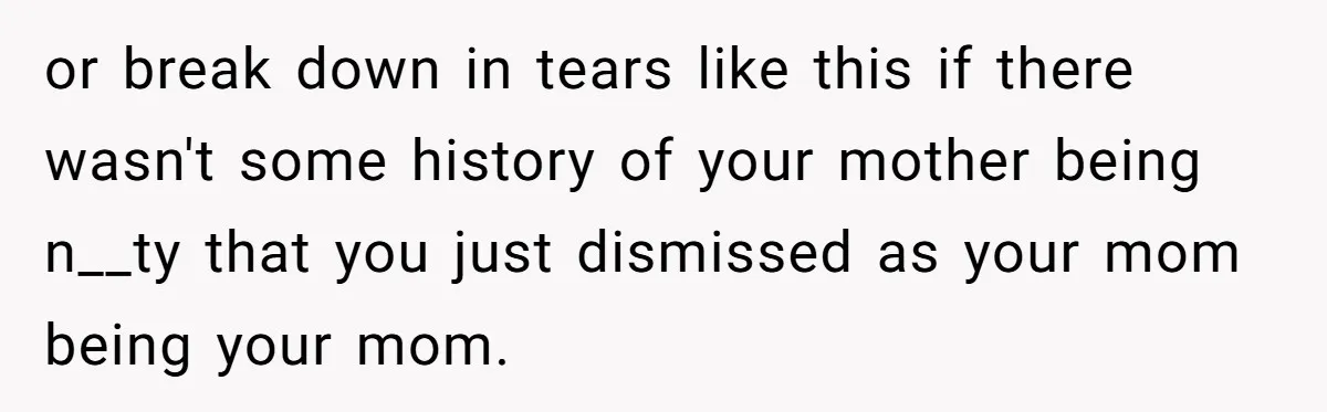 or break down in tears like this if there wasn't some history of your mother being n__ty that you just dismissed as your mom being your mom.