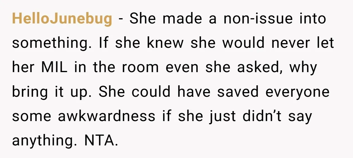 HelloJunebug − She made a non-issue into something. If she knew she would never let her MIL in the room even she asked, why bring it up. She could have...