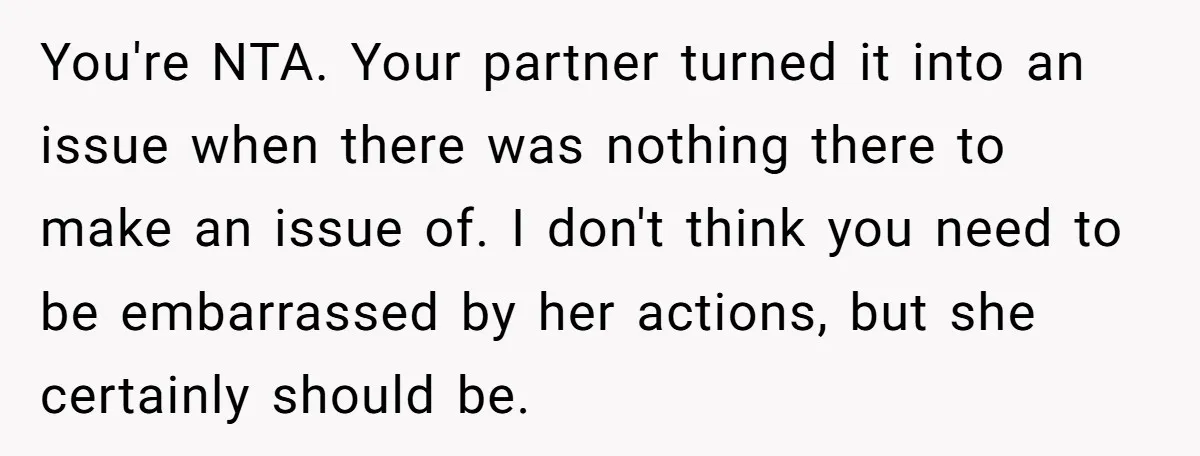 You're NTA. Your partner turned it into an issue when there was nothing there to make an issue of. I don't think you need to be embarrassed by her actions,...