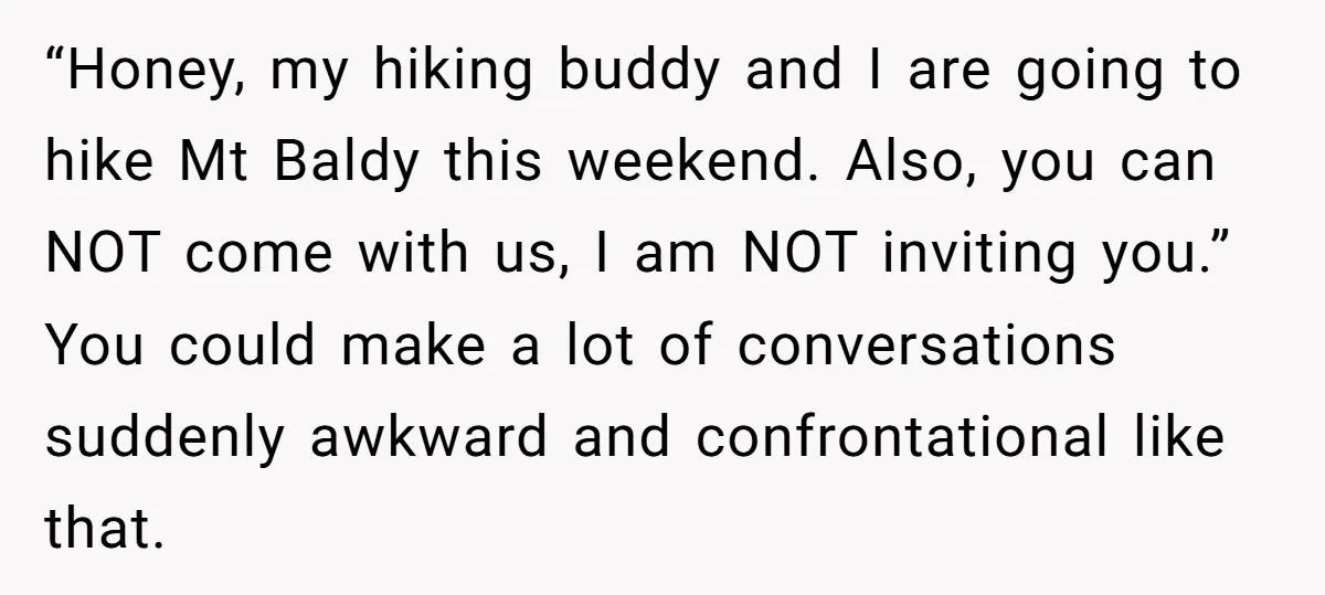 “Honey, my hiking buddy and I are going to hike Mt Baldy this weekend. Also, you can NOT come with us, I am NOT inviting you.” You could make a...