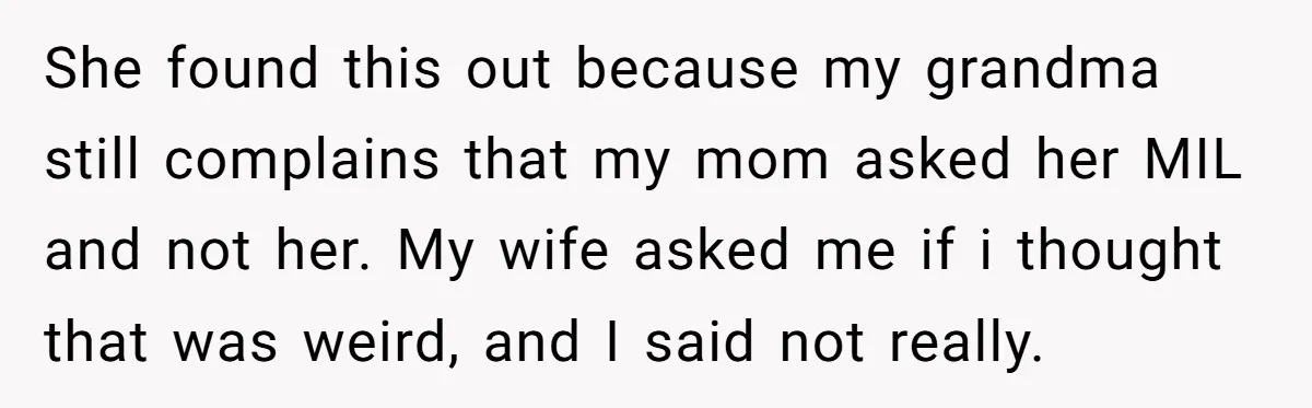 She found this out because my grandma still complains that my mom asked her MIL and not her. My wife asked me if i thought that was weird, and I...