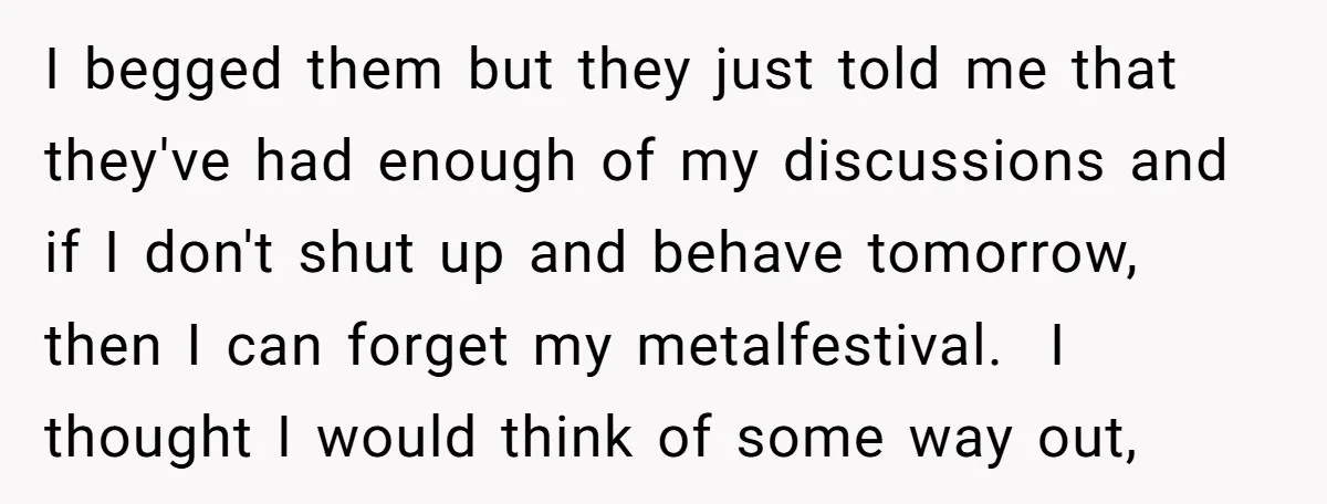 I begged them but they just told me that they've had enough of my discussions and if I don't shut up and behave tomorrow, then I can forget my metalfestival....