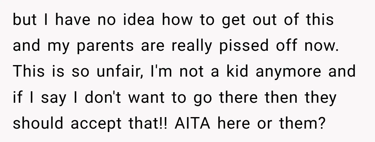 but I have no idea how to get out of this and my parents are really pissed off now. This is so unfair, I'm not a kid anymore and if...