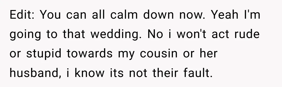 Edit: You can all calm down now. Yeah I'm going to that wedding. No i won't act rude or stupid towards my cousin or her husband, i know its not...