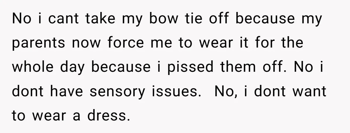 No i cant take my bow tie off because my parents now force me to wear it for the whole day because i pissed them off. No i dont have...