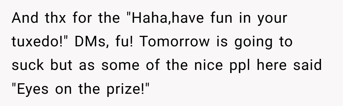 And thx for the "Haha,have fun in your tuxedo!" DMs, fu! Tomorrow is going to suck but as some of the nice ppl here said "Eyes on the prize!"
