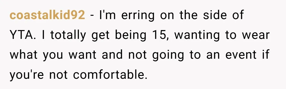 coastalkid92 − I'm erring on the side of YTA. I totally get being 15, wanting to wear what you want and not going to an event if you're not comfortable.