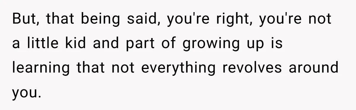 But, that being said, you're right, you're not a little kid and part of growing up is learning that not everything revolves around you.