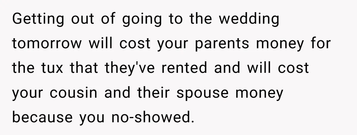 Getting out of going to the wedding tomorrow will cost your parents money for the tux that they've rented and will cost your cousin and their spouse money because you...