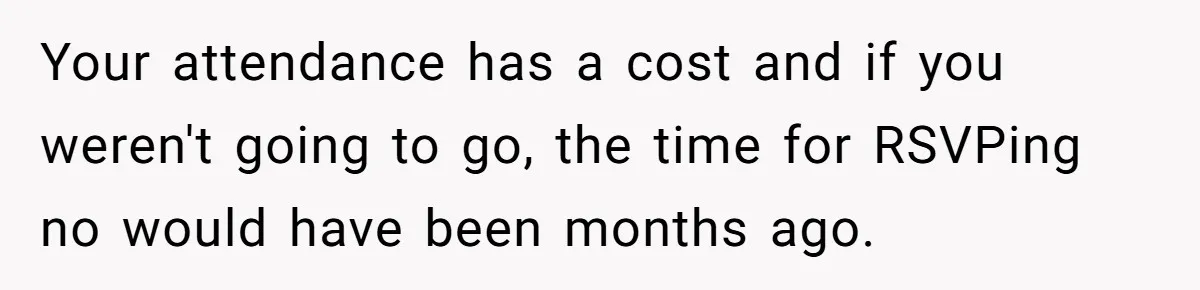 Your attendance has a cost and if you weren't going to go, the time for RSVPing no would have been months ago.